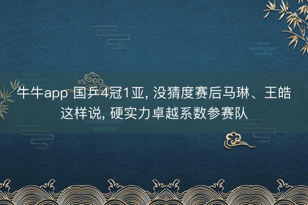 牛牛app 国乒4冠1亚， 没猜度赛后马琳、王皓这样说， 硬实力卓越系数参赛队