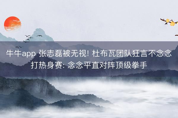 牛牛app 张志磊被无视! 杜布瓦团队狂言不念念打热身赛: 念念平直对阵顶级拳手