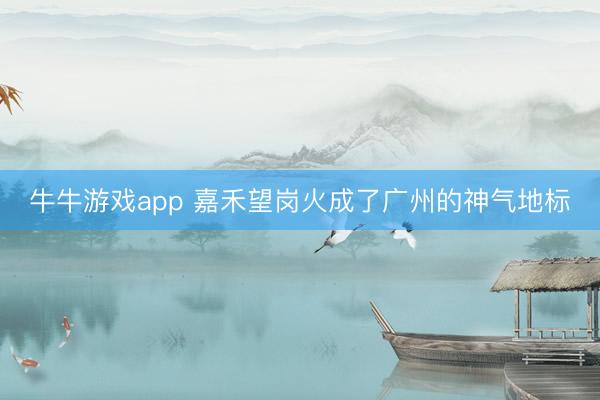 牛牛游戏app 嘉禾望岗火成了广州的神气地标