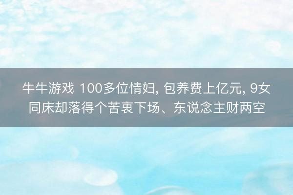 牛牛游戏 100多位情妇， 包养费上亿元， 9女同床却落得个苦衷下场、东说念主财两空