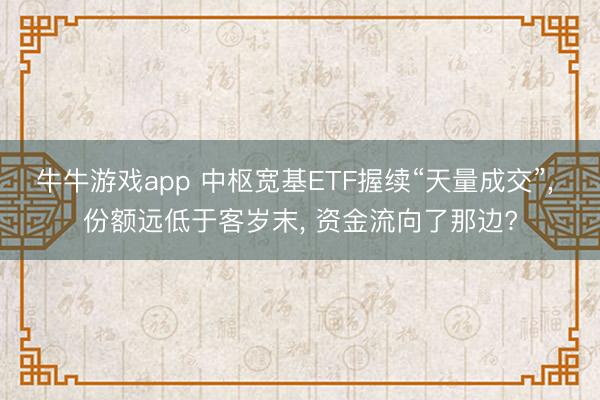 牛牛游戏app 中枢宽基ETF握续“天量成交”， 份额远低于客岁末， 资金流向了那边?
