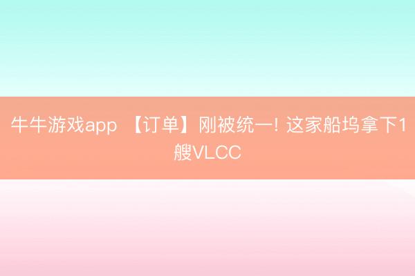 牛牛游戏app 【订单】刚被统一! 这家船坞拿下1艘VLCC