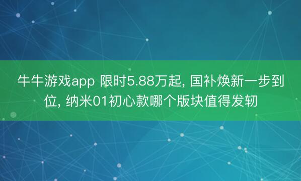 牛牛游戏app 限时5.88万起, 国补焕新一步到位, 纳米01初心款哪个版块值得发轫