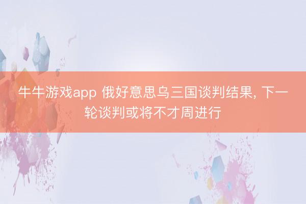 牛牛游戏app 俄好意思乌三国谈判结果， 下一轮谈判或将不才周进行
