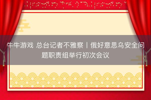 牛牛游戏 总台记者不雅察丨俄好意思乌安全问题职责组举行初次会议