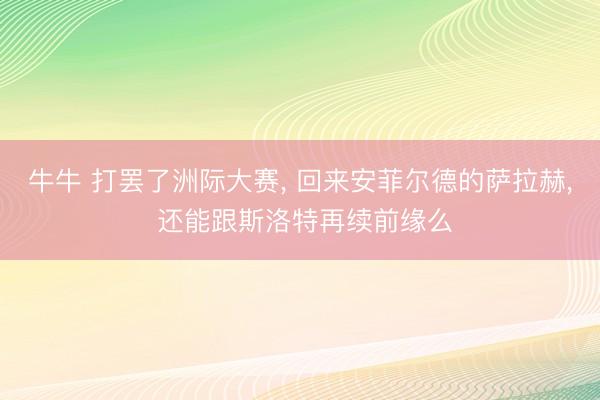 牛牛 打罢了洲际大赛， 回来安菲尔德的萨拉赫， 还能跟斯洛特再续前缘么