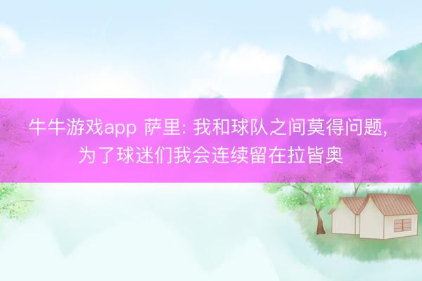 牛牛游戏app 萨里: 我和球队之间莫得问题， 为了球迷们我会连续留在拉皆奥