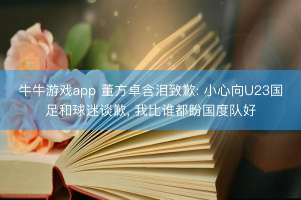 牛牛游戏app 董方卓含泪致歉: 小心向U23国足和球迷谈歉, 我比谁都盼国度队好