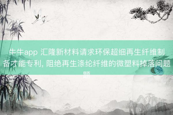 牛牛app 汇隆新材料请求环保超细再生纤维制备才能专利， 阻绝再生涤纶纤维的微塑料掉落问题