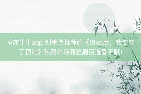 抢庄牛牛app 划重点推荐的《组cp后，我变成了顶流》私藏名场面狂刷百遍看不腻！