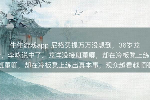 牛牛游戏app 尼格买提万万没想到，36岁龙洋再度让主持界刮目相看，李咏说中了。龙洋没接班董卿，却在冷板凳上练出真本事，观众越看越顺眼