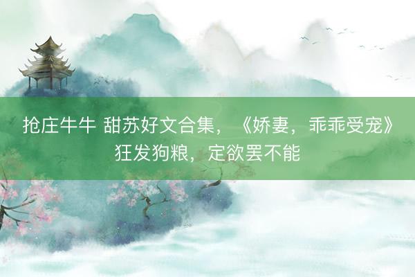 抢庄牛牛 甜苏好文合集，《娇妻，乖乖受宠》狂发狗粮，定欲罢不能