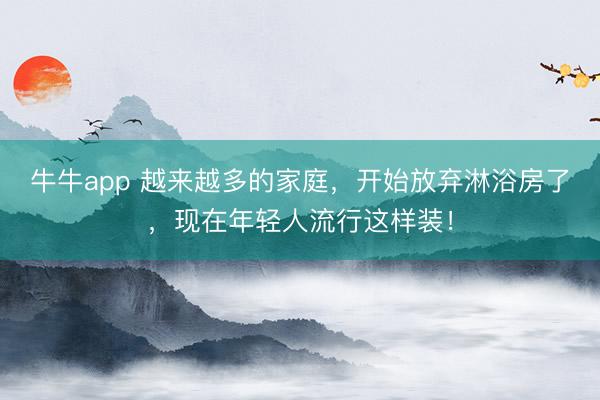 牛牛app 越来越多的家庭，开始放弃淋浴房了，现在年轻人流行这样装！