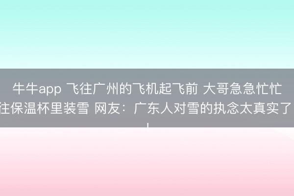 牛牛app 飞往广州的飞机起飞前 大哥急急忙忙往保温杯里装雪 网友：广东人对雪的执念太真实了！