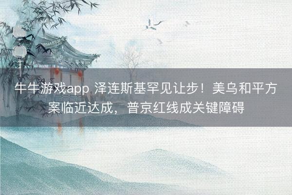 牛牛游戏app 泽连斯基罕见让步！美乌和平方案临近达成，普京红线成关键障碍