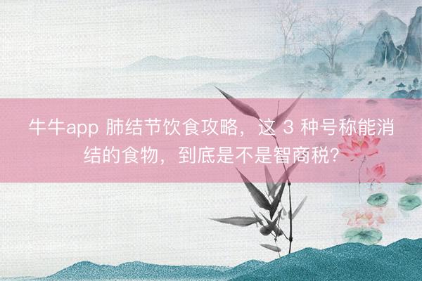 牛牛app 肺结节饮食攻略，这 3 种号称能消结的食物，到底是不是智商税？