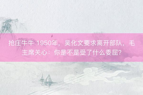 抢庄牛牛 1950年，吴化文要求离开部队，毛主席关心：你是不是受了什么委屈？