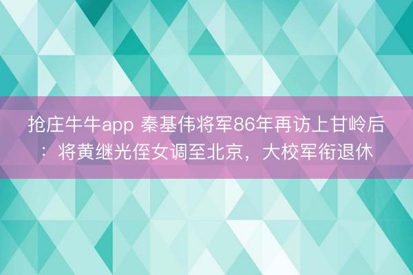 抢庄牛牛app 秦基伟将军86年再访上甘岭后：将黄继光侄女调至北京，大校军衔退休