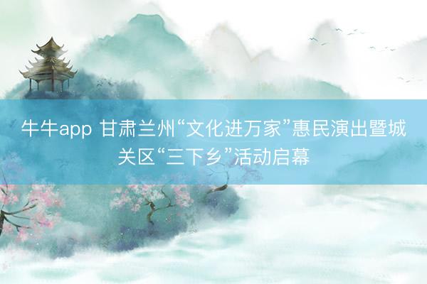 牛牛app 甘肃兰州“文化进万家”惠民演出暨城关区“三下乡”活动启幕