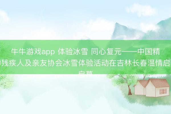 牛牛游戏app 体验冰雪 同心复元——中国精神残疾人及亲友协会冰雪体验活动在吉林长春温情启幕