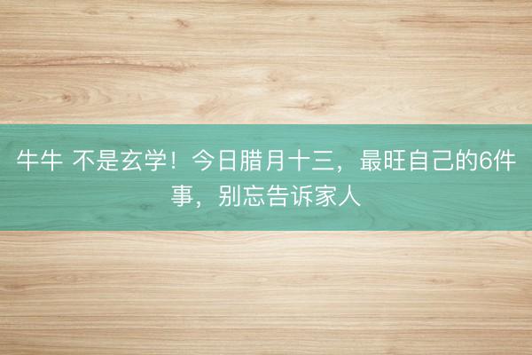 牛牛 不是玄学！今日腊月十三，最旺自己的6件事，别忘告诉家人