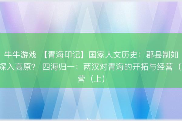 牛牛游戏 【青海印记】国家人文历史:郡县制如何深入高原? 四海归一:两汉对青海的开拓与经营(上)
