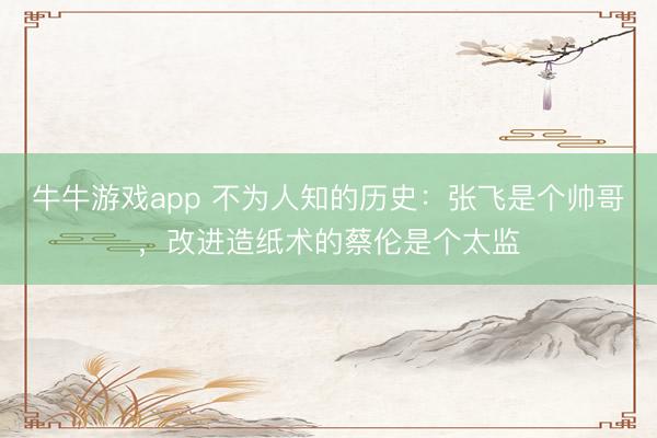 牛牛游戏app 不为人知的历史:张飞是个帅哥,改进造纸术的蔡伦是个太监