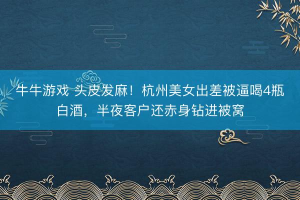 牛牛游戏 头皮发麻！杭州美女出差被逼喝4瓶白酒，半夜客户还赤身钻进被窝