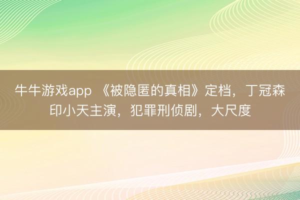 牛牛游戏app 《被隐匿的真相》定档,丁冠森印小天主演,犯罪刑侦剧,大尺度