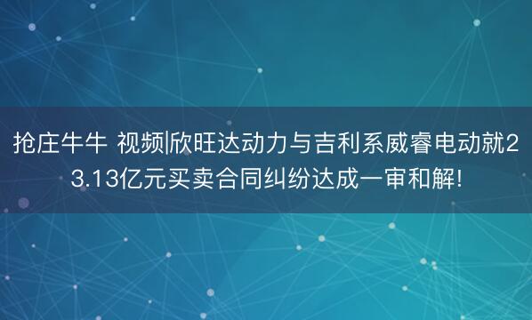 抢庄牛牛 视频|欣旺达动力与吉利系威睿电动就23.13亿元买卖合同纠纷达成一审和解!