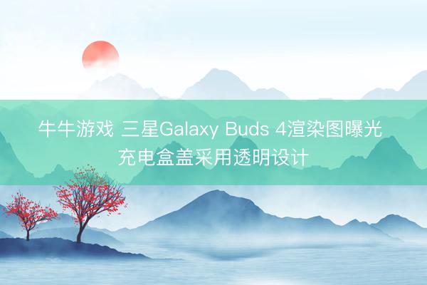 牛牛游戏 三星Galaxy Buds 4渲染图曝光 充电盒盖采用透明设计
