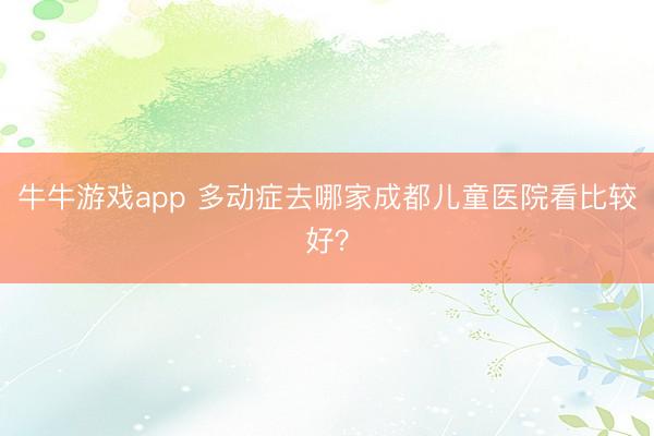 牛牛游戏app 多动症去哪家成都儿童医院看比较好？