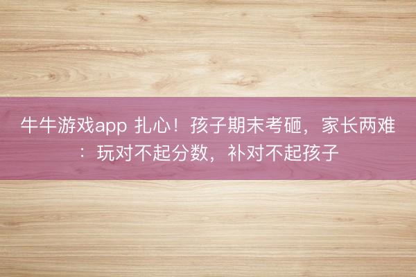 牛牛游戏app 扎心！孩子期末考砸，家长两难：玩对不起分数，补对不起孩子