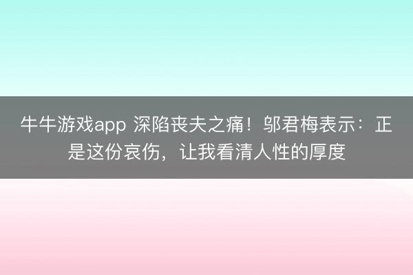牛牛游戏app 深陷丧夫之痛！邬君梅表示：正是这份哀伤，让我看清人性的厚度