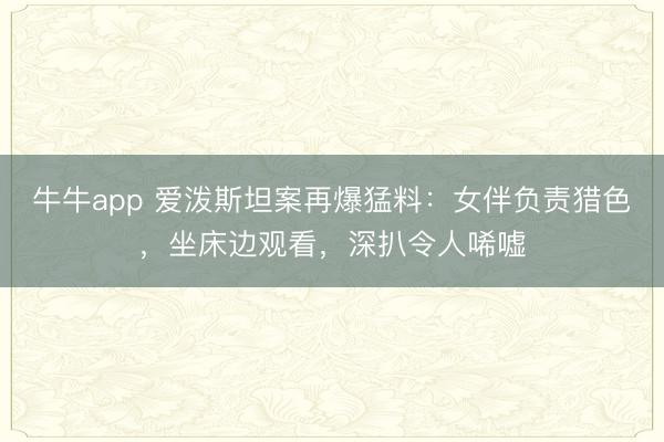 牛牛app 爱泼斯坦案再爆猛料：女伴负责猎色，坐床边观看，深扒令人唏嘘