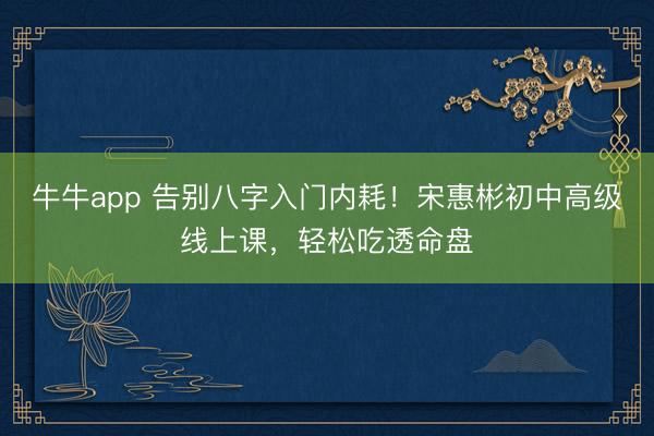 牛牛app 告别八字入门内耗！宋惠彬初中高级线上课，轻松吃透命盘