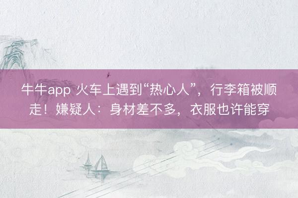 牛牛app 火车上遇到“热心人”,行李箱被顺走!嫌疑人:身材差不多,衣服也许能穿