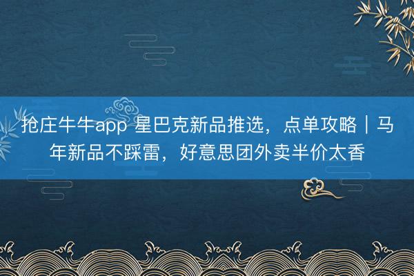 抢庄牛牛app 星巴克新品推选,点单攻略|马年新品不踩雷,好意思团外卖半价太香