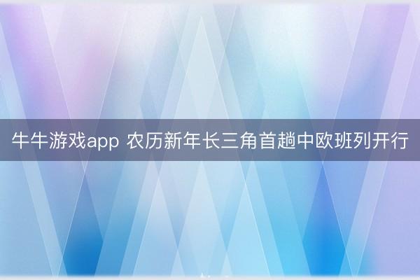 牛牛游戏app 农历新年长三角首趟中欧班列开行