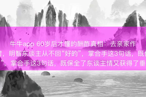 牛牛app 60岁后才懂的酬酢真相:去亲家作客,对方说“别客气”时,明智东谈主从不回“好的”,掌合手这3句话,既保全了东谈主情又获得了垂青