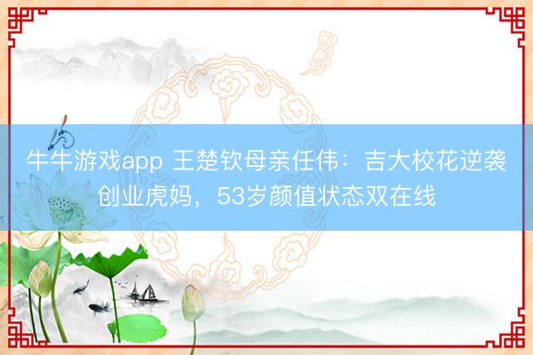 牛牛游戏app 王楚钦母亲任伟：吉大校花逆袭创业虎妈，53岁颜值状态双在线