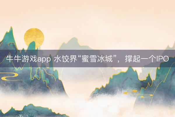 牛牛游戏app 水饺界“蜜雪冰城”，撑起一个IPO