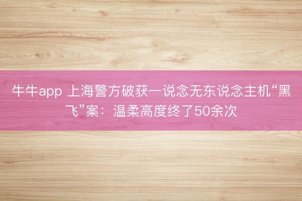 牛牛app 上海警方破获一说念无东说念主机“黑飞”案:温柔高度终了50余次