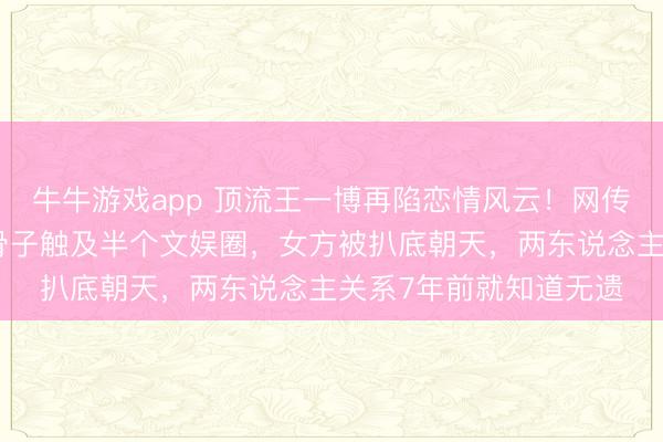 牛牛游戏app 顶流王一博再陷恋情风云!网传巧妙聊天记录曝光,骨子触及半个文娱圈,女方被扒底朝天,两东说念主关系7年前就知道无遗