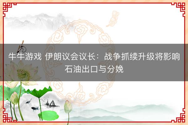 牛牛游戏 伊朗议会议长：战争抓续升级将影响石油出口与分娩