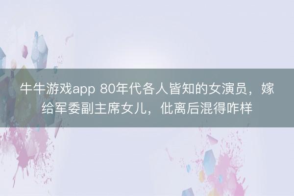 牛牛游戏app 80年代各人皆知的女演员,嫁给军委副主席女儿,仳离后混得咋样