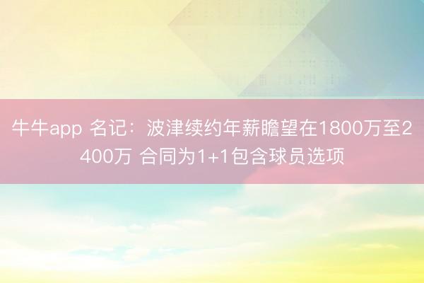 牛牛app 名记:波津续约年薪瞻望在1800万至2400万 合同为1+1包含球员选项
