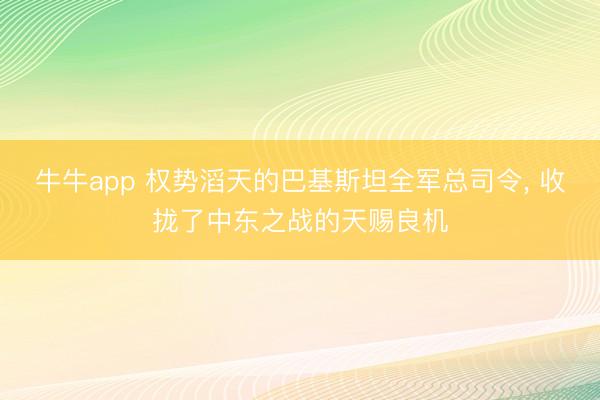 牛牛app 权势滔天的巴基斯坦全军总司令, 收拢了中东之战的天赐良机