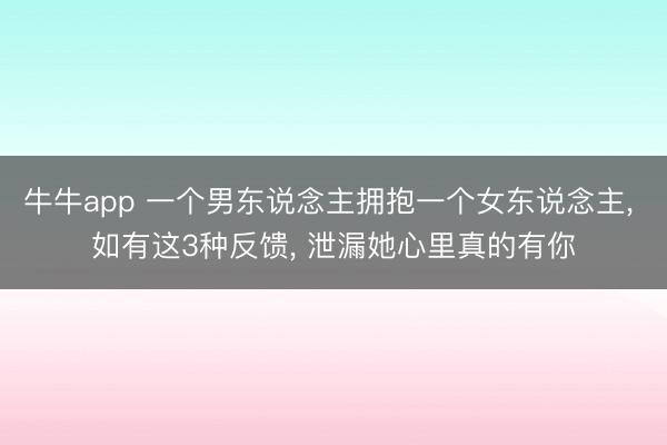 牛牛app 一个男东说念主拥抱一个女东说念主， 如有这3种反馈， 泄漏她心里真的有你