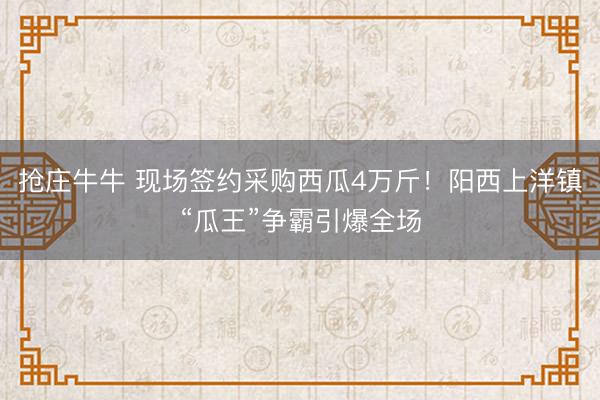 抢庄牛牛 现场签约采购西瓜4万斤!阳西上洋镇“瓜王”争霸引爆全场